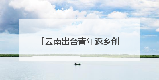 云南出台青年返乡创业做电商若干措施