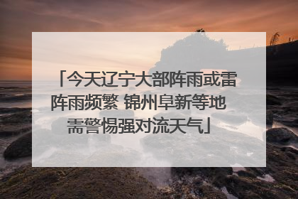 今天辽宁大部阵雨或雷阵雨频繁 锦州阜新等地需警惕强对流天气
