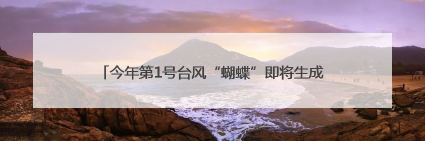 今年第1号台风“蝴蝶”即将生成！福建继续发布“暴雨预警Ⅳ级”