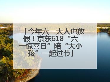 今年六一大人也放假！京东618“六一惊喜日”陪“大小孩”一起过节