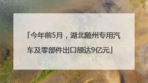 今年前5月，湖北随州专用汽车及零部件出口额达9亿元