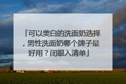 可以美白的洗面奶选择，男性洗面奶哪个牌子最好用？闭眼入清单