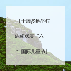 十堰多地举行活动欢度“六一”国际儿童节