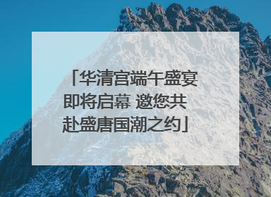 华清宫端午盛宴即将启幕 邀您共赴盛唐国潮之约