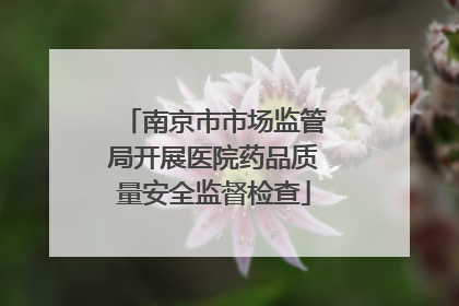 南京市市场监管局开展医院药品质量安全监督检查