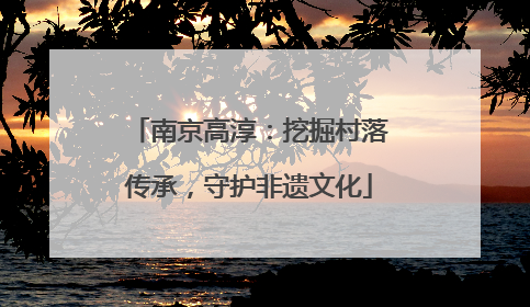 南京高淳：挖掘村落传承，守护非遗文化