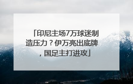 印尼主场7万球迷制造压力？伊万亮出底牌，国足主打进攻