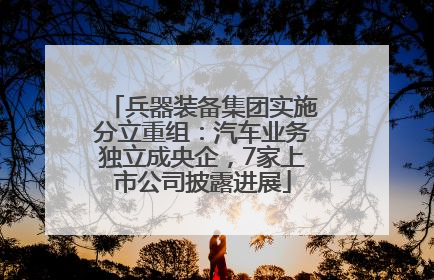 兵器装备集团实施分立重组：汽车业务独立成央企，7家上市公司披露进展
