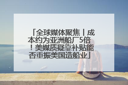 全球媒体聚焦丨成本约为亚洲船厂5倍！美媒质疑靠补贴能否重振美国造船业