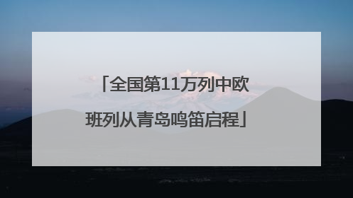 全国第11万列中欧班列从青岛鸣笛启程