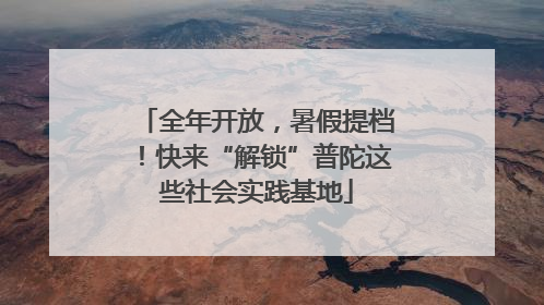 全年开放，暑假提档！快来“解锁”普陀这些社会实践基地