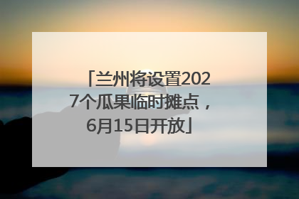 兰州将设置2027个瓜果临时摊点，6月15日开放