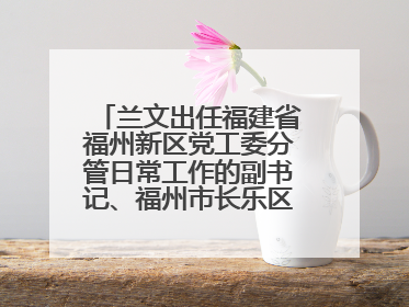 兰文出任福建省福州新区党工委分管日常工作的副书记、福州市长乐区委书记