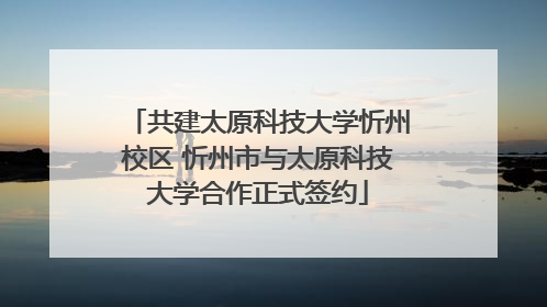 共建太原科技大学忻州校区 忻州市与太原科技大学合作正式签约