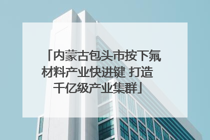 内蒙古包头市按下氟材料产业快进键 打造千亿级产业集群