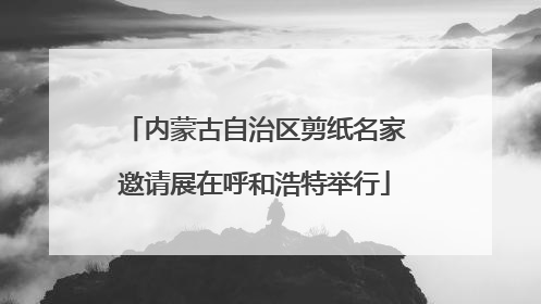 内蒙古自治区剪纸名家邀请展在呼和浩特举行