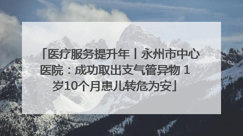 医疗服务提升年丨永州市中心医院：成功取出支气管异物 1岁10个月患儿转危为安