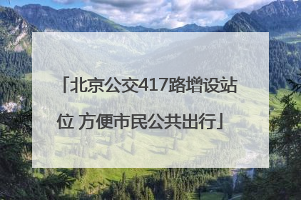 北京公交417路增设站位 方便市民公共出行