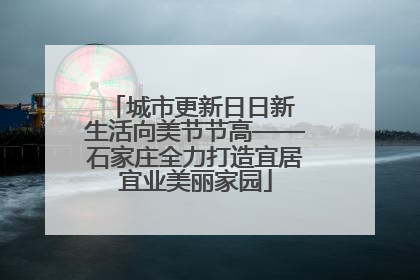 城市更新日日新 生活向美节节高——石家庄全力打造宜居宜业美丽家园