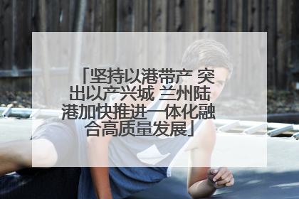 坚持以港带产 突出以产兴城 兰州陆港加快推进一体化融合高质量发展
