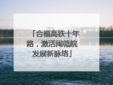 合福高铁十年路，激活闽赣皖发展新脉络