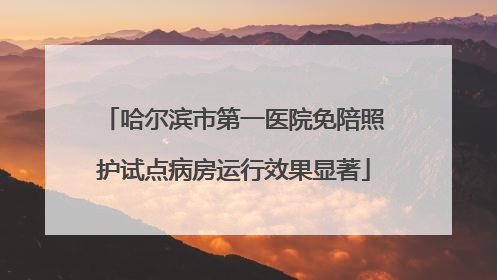 哈尔滨市第一医院免陪照护试点病房运行效果显著