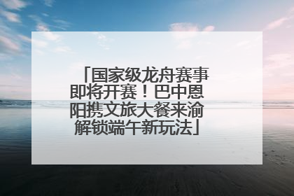 国家级龙舟赛事即将开赛！巴中恩阳携文旅大餐来渝解锁端午新玩法