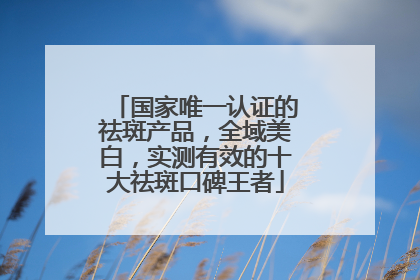 国家唯一认证的祛斑产品，全域美白，实测有效的十大祛斑口碑王者