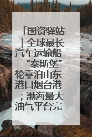 国资驿站｜全球最长汽车运输船“泰斯堡”轮靠泊山东港口烟台港；渤海最大油气平台完成浮托安装