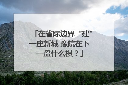 在省际边界“建”一座新城 豫皖在下一盘什么棋？