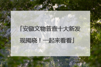 安徽文物普查十大新发现揭晓！一起来看看