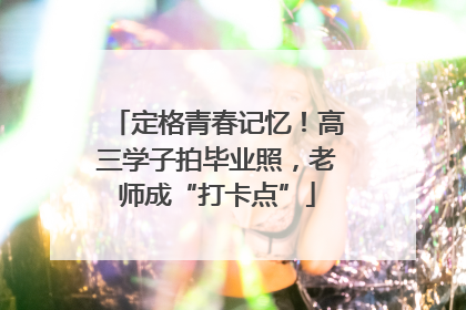定格青春记忆！高三学子拍毕业照，老师成“打卡点”