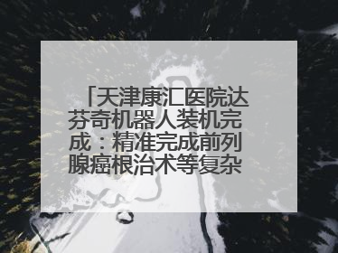 天津康汇医院达芬奇机器人装机完成：精准完成前列腺癌根治术等复杂手术！