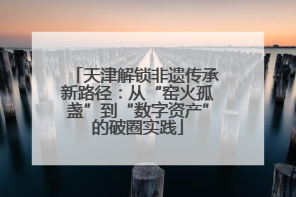 天津解锁非遗传承新路径：从“窑火孤盏”到“数字资产”的破圈实践