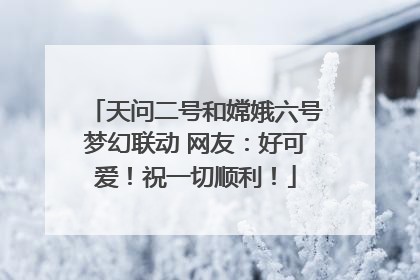 天问二号和嫦娥六号梦幻联动 网友：好可爱！祝一切顺利！