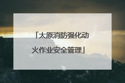 太原消防强化动火作业安全管理