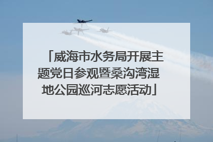 威海市水务局开展主题党日参观暨桑沟湾湿地公园巡河志愿活动