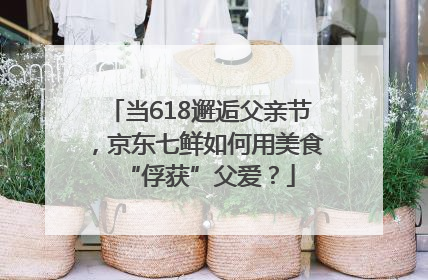 当618邂逅父亲节，京东七鲜如何用美食“俘获”父爱？