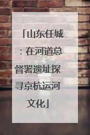山东任城：在河道总督署遗址探寻京杭运河文化