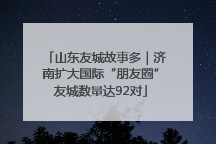 山东友城故事多｜济南扩大国际“朋友圈”友城数量达92对