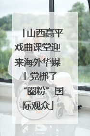 山西高平戏曲课堂迎来海外华媒 上党梆子“圈粉”国际观众