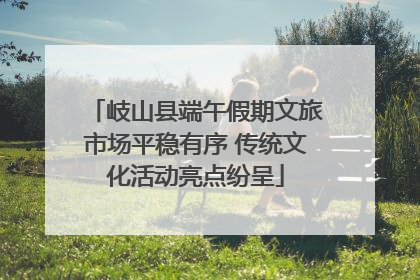 岐山县端午假期文旅市场平稳有序 传统文化活动亮点纷呈