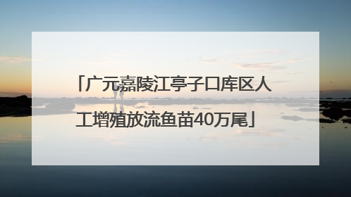 广元嘉陵江亭子口库区人工增殖放流鱼苗40万尾