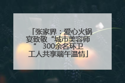 张家界：爱心火锅宴致敬“城市美容师” 300余名环卫工人共享端午温情