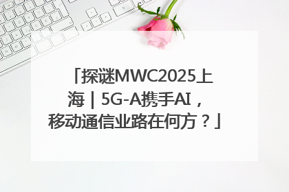 探谜MWC2025上海｜5G-A携手AI，移动通信业路在何方？