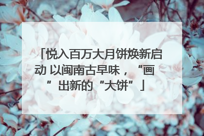 悦入百万大月饼焕新启动 以闽南古早味，“画”出新的“大饼”