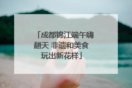 成都锦江端午嗨翻天 非遗和美食玩出新花样