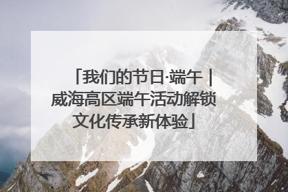 我们的节日·端午｜威海高区端午活动解锁文化传承新体验