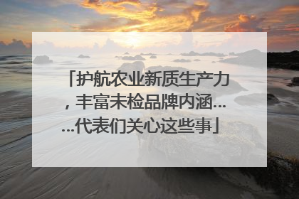 护航农业新质生产力，丰富未检品牌内涵……代表们关心这些事