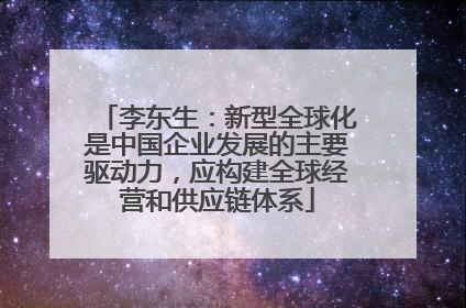 李东生：新型全球化是中国企业发展的主要驱动力，应构建全球经营和供应链体系